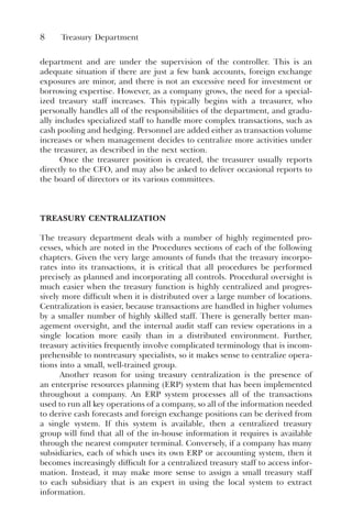 8 Treasury Department
department and are under the supervision of the controller. This is an
adequate situation if there are just a few bank accounts, foreign exchange
exposures are minor, and there is not an excessive need for investment or
borrowing expertise. However, as a company grows, the need for a special-
ized treasury staff increases. This typically begins with a treasurer, who
personally handles all of the responsibilities of the department, and gradu-
ally includes specialized staff to handle more complex transactions, such as
cash pooling and hedging. Personnel are added either as transaction volume
increases or when management decides to centralize more activities under
the treasurer, as described in the next section.
Once the treasurer position is created, the treasurer usually reports
directly to the CFO, and may also be asked to deliver occasional reports to
the board of directors or its various committees.
TREASURY CENTRALIZATION
The treasury department deals with a number of highly regimented pro-
cesses, which are noted in the Procedures sections of each of the following
chapters. Given the very large amounts of funds that the treasury incorpo-
rates into its transactions, it is critical that all procedures be performed
precisely as planned and incorporating all controls. Procedural oversight is
much easier when the treasury function is highly centralized and progres-
sively more difficult when it is distributed over a large number of locations.
Centralization is easier, because transactions are handled in higher volumes
by a smaller number of highly skilled staff. There is generally better man-
agement oversight, and the internal audit staff can review operations in a
single location more easily than in a distributed environment. Further,
treasury activities frequently involve complicated terminology that is incom-
prehensible to nontreasury specialists, so it makes sense to centralize opera-
tions into a small, well-trained group.
Another reason for using treasury centralization is the presence of
an enterprise resources planning (ERP) system that has been implemented
throughout a company. An ERP system processes all of the transactions
used to run all key operations of a company, so all of the information needed
to derive cash forecasts and foreign exchange positions can be derived from
a single system. If this system is available, then a centralized treasury
group will find that all of the in-house information it requires is available
through the nearest computer terminal. Conversely, if a company has many
subsidiaries, each of which uses its own ERP or accounting system, then it
becomes increasingly difficult for a centralized treasury staff to access infor-
mation. Instead, it may make more sense to assign a small treasury staff
to each subsidiary that is an expert in using the local system to extract
information.
 