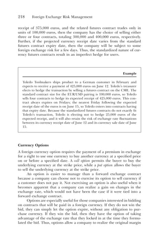 218 Foreign Exchange Risk Management
receipt of 375,000 euros, and the related futures contract trades only in
units of 100,000 euros, then the company has the choice of selling either
three or four contracts, totaling 300,000 and 400,000 euros, respectively.
Further, if the projected currency receipt date varies from the standard
futures contract expiry date, then the company will be subject to some
foreign exchange risk for a few days. Thus, the standardized nature of cur-
rency futures contracts result in an imperfect hedge for users.
Currency Options
A foreign currency option requires the payment of a premium in exchange
for a right to use one currency to buy another currency at a specified price
on or before a specified date. A call option permits the buyer to buy the
underlying currency at the strike price, while a put option allows the buyer
to sell the underlying currency at the strike price.
An option is easier to manage than a forward exchange contract
because a company can choose not to exercise its option to sell currency if
a customer does not pay it. Not exercising an option is also useful when it
becomes apparent that a company can realize a gain on changes in the
exchange rate, which would not have been the case if it were tied into a
forward exchange contract.
Options are especially useful for those companies interested in bidding
on contracts that will be paid in a foreign currency. If they do not win the
bid, they can simply let the option expire, without any obligation to pur-
chase currency. If they win the bid, then they have the option of taking
advantage of the exchange rate that they locked in at the time they formu-
lated the bid. Thus, options allow a company to realize the original margin
Example
Toledo Toolmakers ships product to a German customer in February and
expects to receive a payment of 425,000 euros on June 12. Toledo’s treasurer
elects to hedge the transaction by selling a futures contract on the CME. The
standard contract size for the EUR/USD pairing is 100,000 euros, so Toledo
sells four contracts to hedge its expected receipt of 425,000 euros. This con-
tract always expires on Fridays; the nearest Friday following the expected
receipt date of the euros is on June 15, so Toledo enters into contracts having
that expiry date. Because the standardized futures contracts do not exactly fit
Toledo’s transaction, Toledo is electing not to hedge 25,000 euros of the
expected receipt, and it will also retain the risk of exchange rate fluctuations
between its currency receipt date of June 12 and its currency sale date of June
15.
 