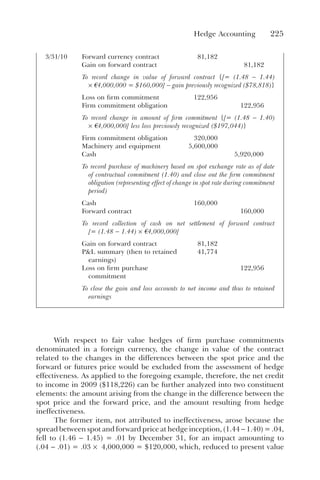 Hedge Accounting 225
3/31/10 Forward currency contract 81,182
Gain on forward contract 81,182
To record change in value of forward contract {[= (1.48 − 1.44)
× à4,000,000 = $160,000] − gain previously recognized ($78,818)}
Loss on firm commitment 122,956
Firm commitment obligation 122,956
To record change in amount of firm commitment {[= (1.48 − 1.40)
× à4,000,000] less loss previously recognized ($197,044)}
Firm commitment obligation 320,000
Machinery and equipment 5,600,000
Cash 5,920,000
To record purchase of machinery based on spot exchange rate as of date
of contractual commitment (1.40) and close out the firm commitment
obligation (representing effect of change in spot rate during commitment
period)
Cash 160,000
Forward contract 160,000
To record collection of cash on net settlement of forward contract
[= (1.48 − 1.44) × à4,000,000]
Gain on forward contract 81,182
P&L summary (then to retained
earnings)
41,774
Loss on firm purchase
commitment
122,956
To close the gain and loss accounts to net income and thus to retained
earnings
With respect to fair value hedges of firm purchase commitments
denominated in a foreign currency, the change in value of the contract
related to the changes in the differences between the spot price and the
forward or futures price would be excluded from the assessment of hedge
effectiveness. As applied to the foregoing example, therefore, the net credit
to income in 2009 ($118,226) can be further analyzed into two constituent
elements: the amount arising from the change in the difference between the
spot price and the forward price, and the amount resulting from hedge
ineffectiveness.
The former item, not attributed to ineffectiveness, arose because the
spread between spot and forward price at hedge inception, (1.44 − 1.40) = .04,
fell to (1.46 − 1.45) = .01 by December 31, for an impact amounting to
(.04 − .01) = .03 × 4,000,000 = $120,000, which, reduced to present value
 