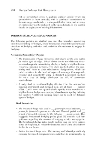 234 Foreign Exchange Risk Management
risk of spreadsheet error. A qualified auditor should review the
spreadsheets at least annually, with a particular examination of
formula ranges and totals. It is also possible that entire cash accounts
or entities may not be included in the spreadsheets, so the auditor
should be cognizant of missing information.
FOREIGN EXCHANGE HEDGE POLICIES
The following policies are divided into ones that introduce consistency
into the accounting for hedges, create boundaries around the amounts and
durations of hedging activities, and authorize the treasurer to engage in
hedging.
Accounting Consistency Policies
• The determination of hedge effectiveness shall always use the same method
for similar types of hedges. GAAP allows one to use different assess-
ment techniques in determining whether a hedge is highly effective.
However, changing methods, even when justified, allows the acco-
unting staff room to alter effectiveness designations, which can
yield variations in the level of reported earnings. Consequently,
creating and consistently using a standard assessment method
for each type of hedge eliminates the risk of assessment
manipulation.
• A hedge shall be considered highly effective if the fair values of the
hedging instrument and hedged item are at least ___ percent
offset. GAAP does not quantitatively specify what constitutes a
highly effective hedge, so a company should create a policy defining
the number. A different hedging range can be used for different
types of hedges.
Deal Boundaries
• The benchmark hedge ratio shall be ___ percent for booked exposures, ___
percent for forecasted exposures over the next 12-month period, and ___
percent of forecasted exposures for the following ___-month period. This
staggered benchmark hedging policy gives the treasury staff firm
guidance regarding the amount of hedging activity to engage in.
The benchmark hedge ratio should decline over the three periods
noted in the policy, to reflect the increased uncertainty of cash flows
further in the future.
• Review benchmark hedge ratio. The treasury staff should periodically
compare forecasted foreign currency cash flows to actual results, by
 
