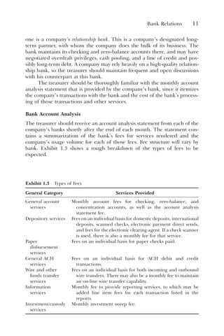 Bank Relations 11
one is a company’s relationship bank. This is a company’s designated long-
term partner, with whom the company does the bulk of its business. The
bank maintains its checking and zero-balance accounts there, and may have
negotiated overdraft privileges, cash pooling, and a line of credit and pos-
sibly long-term debt. A company may rely heavily on a high-quality relation-
ship bank, so the treasurer should maintain frequent and open discussions
with his counterpart at this bank.
The treasurer should be thoroughly familiar with the monthly account
analysis statement that is provided by the company’s bank, since it itemizes
the company’s transactions with the bank and the cost of the bank’s process-
ing of those transactions and other services.
Bank Account Analysis
The treasurer should receive an account analysis statement from each of the
company’s banks shortly after the end of each month. The statement con-
tains a summarization of the bank’s fees for services rendered and the
company’s usage volume for each of those fees. Fee structure will vary by
bank. Exhibit 1.3 shows a rough breakdown of the types of fees to be
expected.
Exhibit 1.3 Types of Fees
General Category Services Provided
General account
services
Monthly account fees for checking, zero-balance, and
concentration accounts, as well as the account analysis
statement fee.
Depository services Fees on an individual basis for domestic deposits, international
deposits, scanned checks, electronic payment direct sends,
and fees for the electronic clearing agent. If a check scanner
is used, there is also a monthly fee for that service.
Paper
disbursement
services
Fees on an individual basis for paper checks paid.
General ACH
services
Fees on an individual basis for ACH debit and credit
transactions.
Wire and other
funds transfer
services
Fees on an individual basis for both incoming and outbound
wire transfers. There may also be a monthly fee to maintain
an on-line wire transfer capability.
Information
services
Monthly fee to provide reporting services, to which may be
added line item fees for each transaction listed in the
reports.
Investment/custody
services
Monthly investment sweep fee.
 