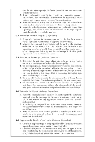 wait for the counterparty’s confirmation—send out your own con-
firmation instead.
2. If the confirmation sent by the counterparty contains incorrect
information, then immediately call them back with correction infor-
mation, and request a new version of the confirmation.
3. If the confirmation review process reveals an error that results in an
open risk for either party, immediately close out the position.
4. Assemble the hedge contract, documentation, and confirmation into
a package, and create a copy for distribution to the legal depart-
ment. Retain the original documents.
2.3 Review the Contract Legality (Legal Staff)
1. Review the contract for completeness, and verify that the counter-
party’s signatory is authorized to approve such contracts.
2. Approve the contract if acceptable, and forward to the assistant
controller. If not, return it to the treasurer with attached notes
regarding problem areas. If there are problems, then retain a copy
of the package, and follow up with the treasurer periodically regard-
ing resolution of the indicated issues.
2.4 Account for the Hedge (Assistant Controller)
1. Determine the extent of hedge effectiveness, based on the ranges
set forth in the corporate hedge effectiveness policy.
2. On an ongoing basis, charge to comprehensive income that portion
of the hedge that is considered effective, for any gains or losses
resulting from marking to market. At the same time, charge to earn-
ings that portion of the hedge that is considered ineffective as a
result of marking to market.
3. On a monthly basis, evaluate the nonrecoverability of hedge losses,
and shift these losses from other comprehensive income to earnings.
4. On a monthly basis, evaluate if it has become probable that any fore-
casted cash flow transactions will not take place, and shift the associ-
ated gains or losses from other comprehensive income to earnings.
2.5 Reconcile the Hedge (Assistant Controller)
1. Match the internal account balances for the hedge to the statement
received from the exchange or the over-the-counter counterparty.
Report the reason for any significant differences to the treasurer
and controller.
2. If the hedge is completed and settlement has occurred, reconcile
the payment received or issued to internal records, and adjust for
any differences.
3. If the reason for a reconciliation problem is not clear, or if the cause
results in a variance of at least $_____, notify the treasurer and
controller immediately.
2.6 Report on the Results of the Hedge (Assistant Controller)
1. Calculate the percentage of hedging achieved by the transaction and
report this amount to the treasurer and controller.
2. Calculate the speed of confirmation matching, and the types of prob-
lems found during the reconciliation process, and report these metrics
as key performance indicators to the treasurer and controller.
 