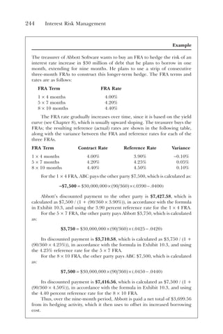 244 Interest Risk Management
Example
The treasurer of Abbott Software wants to buy an FRA to hedge the risk of an
interest rate increase in $30 million of debt that he plans to borrow in one
month, extending for nine months. He plans to use a strip of consecutive
three-month FRAs to construct this longer-term hedge. The FRA terms and
rates are as follows:
FRA Term FRA Rate
1 × 4 months 4.00%
5 × 7 months 4.20%
8 × 10 months 4.40%
The FRA rate gradually increases over time, since it is based on the yield
curve (see Chapter 8), which is usually upward sloping. The treasurer buys the
FRAs; the resulting reference (actual) rates are shown in the following table,
along with the variance between the FRA and reference rates for each of the
three FRAs.
FRA Term Contract Rate Reference Rate Variance
1 × 4 months 4.00% 3.90% −0.10%
5 × 7 months 4.20% 4.25% 0.05%
8 × 10 months 4.40% 4.50% 0.10%
For the 1 × 4 FRA, ABC pays the other party $7,500, which is calculated as:
-$7,500 = × ( ) × −
( )
$ , , . .
30 000 000 90 360 0390 0400
Abbott’s discounted payment to the other party is $7,427.58, which is
calculated as $7,500 / (1 + (90/360 × 3.90%)), in accordance with the formula
in Exhibit 10.3, and using the 3.90 percent reference rate for the 1 × 4 FRA.
For the 5 × 7 FRA, the other party pays Abbott $3,750, which is calculated
as:
$3,750 = × ( ) × −
( )
$ , , . .
30 000 000 90 360 0425 0420
Its discounted payment is $3,710.58, which is calculated as $3,750 / (1 +
(90/360 × 4.25%)), in accordance with the formula in Exhibit 10.3, and using
the 4.25% reference rate for the 5 × 7 FRA.
For the 8 × 10 FRA, the other party pays ABC $7,500, which is calculated
as:
$7,500 = × ( ) × −
( )
$ , , . .
30 000 000 90 360 0450 0440
Its discounted payment is $7,416.56, which is calculated as $7,500 / (1 +
(90/360 × 4.50%)), in accordance with the formula in Exhibit 10.3, and using
the 4.40 percent reference rate for the 8 × 10 FRA.
Thus, over the nine-month period, Abbott is paid a net total of $3,699.56
from its hedging activity, which it then uses to offset its increased borrowing
cost.
 