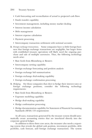 284 Treasury Systems
• Cash forecasting and reconciliation of actual to projected cash flows
• Funds transfer capability
• Investment management, including money market dealing
• Interest income calculation
• Debt management
• Interest expense calculation
• Payment processing
• Intercompany transaction settlement with notional accounts
2. Foreign exchange transactions. Some companies have so little foreign busi-
ness that foreign exchange transactions are negligible, but larger firms
with established treasury operations will likely need the ongoing pur-
chase and sale of multiple currencies. Thus, the following technology
needs arise:
• Rate feeds from Bloomberg or Reuters
• Intercompany netting capability
• Foreign exchange forecasting and position analysis
• Foreign exchange bid summarization
• Foreign exchange deal-making capability
• Foreign exchange confirmation processing
3. Hedging. For those companies that elect to hedge their interest rates or
foreign exchange positions, consider the following technology
requirements:
• Rate feeds from Bloomberg or Reuters
• Exposure modeling capability
• Hedge deal–making capability
• Hedge confirmation processing
• Hedge documentation capability for Statement of Financial Accounting
Standards (SFAS) 133 requirements
In all cases, transactions generated by the treasury system should auto-
matically create accounting entries that are interfaced directly into the
corporate general ledger.
In addition to these three core areas, the treasurer also needs a report-
ing system that reveals the global cash position, investment portfolio, debt
portfolio, cash forecast, and foreign exchange transactions. The system
 