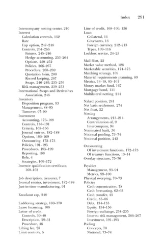 Index 291
Intercompany netting center, 240
Interest
Calculation controls, 132
Rate
Cap option, 247–248
Controls, 264–266
Futures, 245–246
Hedge accounting, 253–264
Options, 250–252
Policies, 266–267
Procedure, 268–269
Quotation form, 200
Record keeping, 267
Swaps, 246–249, 255–259
Risk management, 239–253
International Swaps and Derivatives
Association, 246
Inventory
Disposition program, 93
Management, 88–95
Turnover, 97–99
Investment
Accounting, 176–188
Controls, 188–191
Criteria, 165–166
Journal entries, 182–188
Options, 166–169
Outsourcing, 172–173
Policies, 191–195
Procedures, 195–199
Reporting, 188
Role, 4
Strategies, 169–172
Investor qualification certificate,
160–162
Job description, treasurer, 7
Journal entries, investment, 182–188
Just-in-time manufacturing, 91
Knockout cap, 248
Laddering strategy, 169–170
Lease financing, 108
Letter of credit
Controls, 39–40
Description, 29–31
Procedure, 46
Lifting fee, 28
Limit controls, 6
Line of credit, 108–109, 136
Loan
Collateral, 13
Covenants, 13
Foreign currency, 212–213
Types, 109–116
Lockbox service, 24–25
Mail float, 22
Market value method, 126
Marketable securities, 174–175
Matching strategy, 169
Material requirements planning, 89
Metrics, 14–18, 95–101
Money market fund, 167
Mortgage bond, 111
Multilateral netting, 214
Naked position, 241
Net basis settlement, 274
Net float, 22
Netting
Arrangements, 213–214
Centralization of, 9
Intercompany, 94
Nominated bank, 30
Notional pooling, 73–74
Notional position, 242
Outsourcing
Of investment functions, 172–173
Of treasury functions, 13–14
Overlay structure, 75–76
Payables
Management, 93–94
Metrics, 99–100
Physical sweeping, 70–73
Policies
Cash concentration, 78
Cash forecasting, 62–63
Cash transfer, 43
Credit, 85–86
Debt, 134–135
Equity, 154–156
Foreign exchange, 234–235
Interest risk management, 266–267
Investment, 191–195
Pooling
Concepts, 70
Notional, 73–74
 