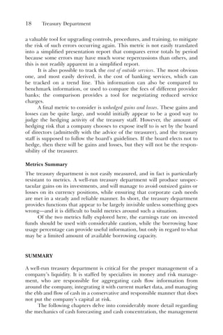 18 Treasury Department
a valuable tool for upgrading controls, procedures, and training, to mitigate
the risk of such errors occurring again. This metric is not easily translated
into a simplified presentation report that compares error totals by period
because some errors may have much worse repercussions than others, and
this is not readily apparent in a simplified report.
It is also possible to track the cost of outside services. The most obvious
one, and most easily derived, is the cost of banking services, which can
be tracked on a trend line. This information can also be compared to
benchmark information, or used to compare the fees of different provider
banks; the comparison provides a tool for negotiating reduced service
charges.
A final metric to consider is unhedged gains and losses. These gains and
losses can be quite large, and would initially appear to be a good way to
judge the hedging activity of the treasury staff. However, the amount of
hedging risk that a company chooses to expose itself to is set by the board
of directors (admittedly with the advice of the treasurer), and the treasury
staff is supposed to follow the board’s guidelines. If the board elects not to
hedge, then there will be gains and losses, but they will not be the respon-
sibility of the treasurer.
Metrics Summary
The treasury department is not easily measured, and in fact is particularly
resistant to metrics. A well-run treasury department will produce unspec-
tacular gains on its investments, and will manage to avoid outsized gains or
losses on its currency positions, while ensuring that corporate cash needs
are met in a steady and reliable manner. In short, the treasury department
provides functions that appear to be largely invisible unless something goes
wrong—and it is difficult to build metrics around such a situation.
Of the two metrics fully explored here, the earnings rate on invested
funds should be used with considerable caution, while the borrowing base
usage percentage can provide useful information, but only in regard to what
may be a limited amount of available borrowing capacity.
SUMMARY
A well-run treasury department is critical for the proper management of a
company’s liquidity. It is staffed by specialists in money and risk manage-
ment, who are responsible for aggregating cash flow information from
around the company, integrating it with current market data, and managing
the ebb and flow of cash in a conservative and responsible manner that does
not put the company’s capital at risk.
The following chapters delve into considerably more detail regarding
the mechanics of cash forecasting and cash concentration, the management
 