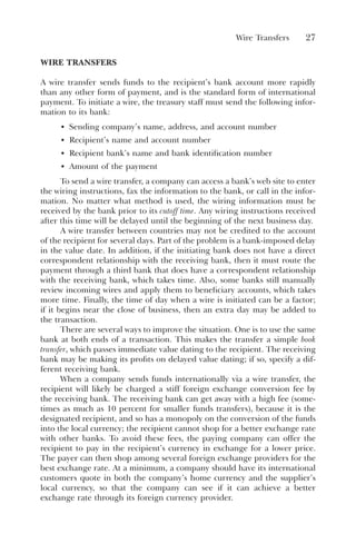 Wire Transfers 27
WIRE TRANSFERS
A wire transfer sends funds to the recipient’s bank account more rapidly
than any other form of payment, and is the standard form of international
payment. To initiate a wire, the treasury staff must send the following infor-
mation to its bank:
• Sending company’s name, address, and account number
• Recipient’s name and account number
• Recipient bank’s name and bank identification number
• Amount of the payment
To send a wire transfer, a company can access a bank’s web site to enter
the wiring instructions, fax the information to the bank, or call in the infor-
mation. No matter what method is used, the wiring information must be
received by the bank prior to its cutoff time. Any wiring instructions received
after this time will be delayed until the beginning of the next business day.
A wire transfer between countries may not be credited to the account
of the recipient for several days. Part of the problem is a bank-imposed delay
in the value date. In addition, if the initiating bank does not have a direct
correspondent relationship with the receiving bank, then it must route the
payment through a third bank that does have a correspondent relationship
with the receiving bank, which takes time. Also, some banks still manually
review incoming wires and apply them to beneficiary accounts, which takes
more time. Finally, the time of day when a wire is initiated can be a factor;
if it begins near the close of business, then an extra day may be added to
the transaction.
There are several ways to improve the situation. One is to use the same
bank at both ends of a transaction. This makes the transfer a simple book
transfer, which passes immediate value dating to the recipient. The receiving
bank may be making its profits on delayed value dating; if so, specify a dif-
ferent receiving bank.
When a company sends funds internationally via a wire transfer, the
recipient will likely be charged a stiff foreign exchange conversion fee by
the receiving bank. The receiving bank can get away with a high fee (some-
times as much as 10 percent for smaller funds transfers), because it is the
designated recipient, and so has a monopoly on the conversion of the funds
into the local currency; the recipient cannot shop for a better exchange rate
with other banks. To avoid these fees, the paying company can offer the
recipient to pay in the recipient’s currency in exchange for a lower price.
The payer can then shop among several foreign exchange providers for the
best exchange rate. At a minimum, a company should have its international
customers quote in both the company’s home currency and the supplier’s
local currency, so that the company can see if it can achieve a better
exchange rate through its foreign currency provider.
 