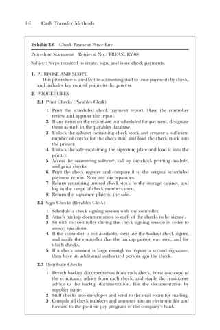 44 Cash Transfer Methods
Exhibit 2.6 Check Payment Procedure
Procedure Statement Retrieval No.: TREASURY-08
Subject: Steps required to create, sign, and issue check payments.
1. PURPOSE AND SCOPE
This procedure is used by the accounting staff to issue payments by check,
and includes key control points in the process.
2. PROCEDURES
2.1 Print Checks (Payables Clerk)
1. Print the scheduled check payment report. Have the controller
review and approve the report.
2. If any items on the report are not scheduled for payment, designate
them as such in the payables database.
3. Unlock the cabinet containing check stock and remove a sufficient
number of checks for the check run, and load the check stock into
the printer.
4. Unlock the safe containing the signature plate and load it into the
printer.
5. Access the accounting software, call up the check printing module,
and print checks.
6. Print the check register and compare it to the original scheduled
payment report. Note any discrepancies.
7. Return remaining unused check stock to the storage cabinet, and
log in the range of check numbers used.
8. Return the signature plate to the safe.
2.2 Sign Checks (Payables Clerk)
1. Schedule a check signing session with the controller.
2. Attach backup documentation to each of the checks to be signed.
3. Sit with the controller during the check signing session in order to
answer questions.
4. If the controller is not available, then use the backup check signer,
and notify the controller that the backup person was used, and for
which checks.
5. If a check amount is large enough to require a second signature,
then have an additional authorized person sign the check.
2.3 Distribute Checks
1. Detach backup documentation from each check, burst one copy of
the remittance advice from each check, and staple the remittance
advice to the backup documentation. File the documentation by
supplier name.
2. Stuff checks into envelopes and send to the mail room for mailing.
3. Compile all check numbers and amounts into an electronic file and
forward to the positive pay program of the company’s bank.
 