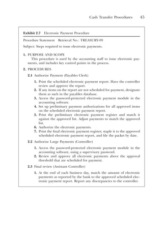 Cash Transfer Procedures 45
Exhibit 2.7 Electronic Payment Procedure
Procedure Statement Retrieval No.: TREASURY-09
Subject: Steps required to issue electronic payments.
1. PURPOSE AND SCOPE
This procedure is used by the accounting staff to issue electronic pay-
ments, and includes key control points in the process.
2. PROCEDURES
2.1 Authorize Payment (Payables Clerk)
1. Print the scheduled electronic payment report. Have the controller
review and approve the report.
2. If any items on the report are not scheduled for payment, designate
them as such in the payables database.
3. Access the password-protected electronic payment module in the
accounting software.
4. Set up preliminary payment authorizations for all approved items
on the scheduled electronic payment report.
5. Print the preliminary electronic payment register and match it
against the approved list. Adjust payments to match the approved
list.
6. Authorize the electronic payments.
7. Print the final electronic payment register, staple it to the approved
scheduled electronic payment report, and file the packet by date.
2.2 Authorize Large Payments (Controller)
1. Access the password-protected electronic payment module in the
accounting software, using a supervisory password.
2. Review and approve all electronic payments above the approval
threshold that are scheduled for payment.
2.3 Final review (Assistant Controller)
1. At the end of each business day, match the amount of electronic
payments as reported by the bank to the approved scheduled elec-
tronic payment report. Report any discrepancies to the controller.
 