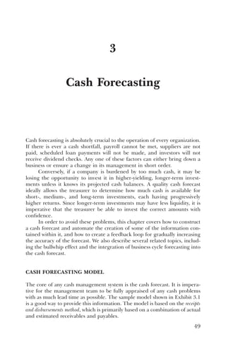 Cash Forecasting
3
Cash forecasting is absolutely crucial to the operation of every organization.
If there is ever a cash shortfall, payroll cannot be met, suppliers are not
paid, scheduled loan payments will not be made, and investors will not
receive dividend checks. Any one of these factors can either bring down a
business or ensure a change in its management in short order.
Conversely, if a company is burdened by too much cash, it may be
losing the opportunity to invest it in higher-yielding, longer-term invest-
ments unless it knows its projected cash balances. A quality cash forecast
ideally allows the treasurer to determine how much cash is available for
short-, medium-, and long-term investments, each having progressively
higher returns. Since longer-term investments may have less liquidity, it is
imperative that the treasurer be able to invest the correct amounts with
confidence.
In order to avoid these problems, this chapter covers how to construct
a cash forecast and automate the creation of some of the information con-
tained within it, and how to create a feedback loop for gradually increasing
the accuracy of the forecast. We also describe several related topics, includ-
ing the bullwhip effect and the integration of business cycle forecasting into
the cash forecast.
CASH FORECASTING MODEL
The core of any cash management system is the cash forecast. It is impera-
tive for the management team to be fully appraised of any cash problems
with as much lead time as possible. The sample model shown in Exhibit 3.1
is a good way to provide this information. The model is based on the receipts
and disbursements method, which is primarily based on a combination of actual
and estimated receivables and payables.
49
 