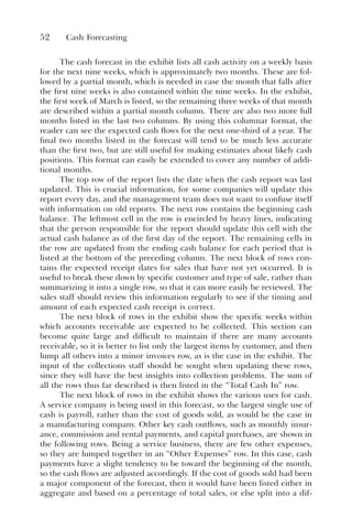52 Cash Forecasting
The cash forecast in the exhibit lists all cash activity on a weekly basis
for the next nine weeks, which is approximately two months. These are fol-
lowed by a partial month, which is needed in case the month that falls after
the first nine weeks is also contained within the nine weeks. In the exhibit,
the first week of March is listed, so the remaining three weeks of that month
are described within a partial month column. There are also two more full
months listed in the last two columns. By using this columnar format, the
reader can see the expected cash flows for the next one-third of a year. The
final two months listed in the forecast will tend to be much less accurate
than the first two, but are still useful for making estimates about likely cash
positions. This format can easily be extended to cover any number of addi-
tional months.
The top row of the report lists the date when the cash report was last
updated. This is crucial information, for some companies will update this
report every day, and the management team does not want to confuse itself
with information on old reports. The next row contains the beginning cash
balance. The leftmost cell in the row is encircled by heavy lines, indicating
that the person responsible for the report should update this cell with the
actual cash balance as of the first day of the report. The remaining cells in
the row are updated from the ending cash balance for each period that is
listed at the bottom of the preceding column. The next block of rows con-
tains the expected receipt dates for sales that have not yet occurred. It is
useful to break these down by specific customer and type of sale, rather than
summarizing it into a single row, so that it can more easily be reviewed. The
sales staff should review this information regularly to see if the timing and
amount of each expected cash receipt is correct.
The next block of rows in the exhibit show the specific weeks within
which accounts receivable are expected to be collected. This section can
become quite large and difficult to maintain if there are many accounts
receivable, so it is better to list only the largest items by customer, and then
lump all others into a minor invoices row, as is the case in the exhibit. The
input of the collections staff should be sought when updating these rows,
since they will have the best insights into collection problems. The sum of
all the rows thus far described is then listed in the “Total Cash In” row.
The next block of rows in the exhibit shows the various uses for cash.
A service company is being used in this forecast, so the largest single use of
cash is payroll, rather than the cost of goods sold, as would be the case in
a manufacturing company. Other key cash outflows, such as monthly insur-
ance, commission and rental payments, and capital purchases, are shown in
the following rows. Being a service business, there are few other expenses,
so they are lumped together in an “Other Expenses” row. In this case, cash
payments have a slight tendency to be toward the beginning of the month,
so the cash flows are adjusted accordingly. If the cost of goods sold had been
a major component of the forecast, then it would have been listed either in
aggregate and based on a percentage of total sales, or else split into a dif-
 