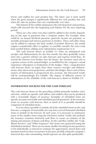 Information Sources for the Cash Forecast 53
ferent cash outflow for each product line. The latter case is more useful
when the gross margin is significantly different for each product line and
when the sales by product line vary considerably over time.
The bottom of the exhibit summarizes the end-of-period cash position,
which rolls forward into the beginning cash balance for the next reporting
period.
There are a few other rows that could be added to the model, depend-
ing on the type of payments that a company makes. For example, there
could be an annual dividend payment, quarterly income tax payment, or
monthly principal and interest payments to lenders. These and other items
can be added to enhance the basic model, if needed. However, the model
requires considerable effort to update, so carefully consider the extra work
load needed before adding more information requirements to it.
The cash forecast shown in Exhibit 3.1 relies on anticipated cash
receipts and disbursements for the first month, but then gradually transi-
tions into a greater reliance on sales forecasts and expense trend lines. To
extend the forecast even further into the future, the treasurer must rely to
a greater extent on the annual budget, as modified for the company’s actual
experience subsequent to finalization of the budget. Thus, a long-duration
cash forecast draws on input from three sources—receipts and disburse-
ments, then short-term projections, and then the budget. Since each of these
sources of information is progressively less accurate, the forecasted results
will be correspondingly less reliable. The impact of different sources of
information on the reliability of the cash forecast is shown in Exhibit 3.2.
INFORMATION SOURCES FOR THE CASH FORECAST
The cash forecast shown in the preceding exhibit primarily includes sched-
uled items, which are specific cash inflows and outflows that can be predicted
with a reasonable degree of accuracy. Examples of scheduled items are
specific accounts receivable and scheduled payroll payments. If the treasurer
wants an accurate cash forecast, then as much of it as possible should be
comprised of scheduled items.
It is not always possible to include all of the scheduled items in the cash
forecast; a company of reasonable size may have several thousand scheduled
items to include in the forecast. In such cases, it is necessary to summarize
many of the smaller items using the distribution method. Under this method,
the treasurer examines historical cash flows to create an estimate of the
timing and amounts of future cash flows. In the cash flow exhibit, the “Cash,
Minor Invoices” and “Other Expenses” line items were generated using the
distribution method. There are too many smaller incoming invoice payments
to list individually, so instead we estimate the approximate arrival dates and
amounts based on their occurrence in the past, possibly using the company’s
historical days sales outstanding. Small expenses are also quite predictable.
 