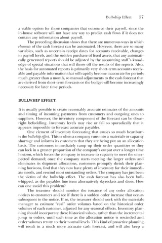Bullwhip Effect 57
a viable option for those companies that outsource their payroll, since the
in-house software will not have any way to predict cash flows if it does not
contain any information about payroll.
The preceding discussion shows that there are numerous ways in which
elements of the cash forecast can be automated. However, there are so many
variables, such as uncertain receipt dates for accounts receivable, changes
in payroll levels, and the sudden purchase of fixed assets, that any automati-
cally generated reports should be adjusted by the accounting staff ’s knowl-
edge of special situations that will throw off the results of the reports. Also,
the basis for automated reports is primarily very short-term accounts receiv-
able and payable information that will rapidly become inaccurate for periods
much greater than a month, so manual adjustments to the cash forecast that
are derived from short-term forecasts or the budget will become increasingly
necessary for later time periods.
BULLWHIP EFFECT
It is usually possible to create reasonably accurate estimates of the amounts
and timing of incoming payments from customers and outgoing ones to
suppliers. However, the inventory component of the forecast can be down-
right befuddling. Inventory levels may rise or fall so sporadically that it
appears impossible to forecast accurate payables.
One element of inventory forecasting that causes so much heartburn
is the bullwhip effect. This is when a company runs into a materials or capacity
shortage and informs its customers that they are being put on an allocation
basis. The customers immediately ramp up their order quantities so they
can lock in a greater proportion of the company’s output over a longer time
horizon, which forces the company to increase its capacity to meet the unex-
pected demand; once the company starts meeting the larger orders and
eliminates its shipment allocations, customers promptly shrink their plan-
ning horizons, find that they now have plenty of inventory for their immedi-
ate needs, and rescind most outstanding orders. The company has just been
the victim of the bullwhip effect. The cash forecast has also been bull-
whipped, as the payables line item alternatively skyrockets and dives. How
can one avoid this problem?
The treasurer should monitor the issuance of any order allocation
notices to customers and see if there is a sudden order increase that occurs
subsequent to the notice. If so, the treasurer should work with the materials
manager to estimate “real” order volumes based on the historical order
volumes of each customer, adjusted for any seasonal effects. Inventory plan-
ning should incorporate these historical values, rather than the incremental
jump in orders, until such time as the allocation notice is rescinded and
order volumes return to their normal levels. This kind of proactive planning
will result in a much more accurate cash forecast, and will also keep a
 