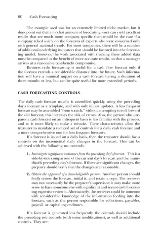 60 Cash Forecasting
The example used was for an extremely limited niche market, but it
does point out that a modest amount of forecasting work can yield excellent
results that are much more company specific than would be the case if a
company relied solely on the forecasts of experts who were concerned only
with general national trends. For most companies, there will be a number
of additional underlying indicators that should be factored into the forecast-
ing model; however, the work associated with tracking these added data
must be compared to the benefit of more accurate results, so that a manager
arrives at a reasonable cost-benefit compromise.
Business cycle forecasting is useful for a cash flow forecast only if
the forecast extends a considerable distance into the future. Such informa-
tion will have a minimal impact on a cash forecast having a duration of
three months or less, but can be quite useful for more extended periods.
CASH FORECASTING CONTROLS
The daily cash forecast usually is assembled quickly, using the preceding
day’s forecast as a template, and with only minor updates. A less frequent
forecast may be assembled “from scratch,” without attempting to roll forward
the old forecast; this increases the risk of errors. Also, the person who pre-
pares a cash forecast on an infrequent basis is less familiar with the process,
and so is more likely to make a mistake. These characteristics allow the
treasurer to mandate a reduced set of controls for a daily cash forecast and
a more comprehensive one for less frequent forecasts.
If a forecast is issued on a daily basis, then the treasurer should focus
controls on the incremental daily changes in the forecast. This can be
achieved with the following two controls:
1. Investigate significant variances from the preceding day’s forecast. This is a
side-by-side comparison of the current day’s forecast and the imme-
diately preceding day’s forecast. If there are significant changes, the
preparer should verify that the changes are reasonable.
2. Obtain the approval of a knowledgeable person. Another person should
briefly review the forecast, initial it, and retain a copy. The reviewer
may not necessarily be the preparer’s supervisor; it may make more
sense to have someone else with significant and recent cash forecast-
ing expertise review it. Alternatively, the reviewer could be someone
with considerable knowledge of the information feeding into the
forecast, such as the person responsible for collections, payables,
payroll, or capital expenditures.
If a forecast is generated less frequently, the controls should include
the preceding two controls (with some modifications), as well as additional
controls. They are:
 