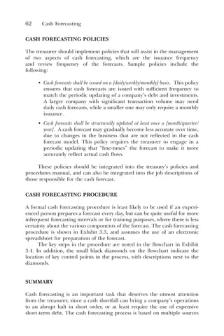 62 Cash Forecasting
CASH FORECASTING POLICIES
The treasurer should implement policies that will assist in the management
of two aspects of cash forecasting, which are the issuance frequency
and review frequency of the forecasts. Sample policies include the
following:
• Cash forecasts shall be issued on a [daily/weekly/monthly] basis. This policy
ensures that cash forecasts are issued with sufficient frequency to
match the periodic updating of a company’s debt and investments.
A larger company with significant transaction volume may need
daily cash forecasts, while a smaller one may only require a monthly
issuance.
• Cash forecasts shall be structurally updated at least once a [month/quarter/
year]. A cash forecast may gradually become less accurate over time,
due to changes in the business that are not reflected in the cash
forecast model. This policy requires the treasurer to engage in a
periodic updating that “fine-tunes” the forecast to make it more
accurately reflect actual cash flows.
These policies should be integrated into the treasury’s policies and
procedures manual, and can also be integrated into the job descriptions of
those responsible for the cash forecast.
CASH FORECASTING PROCEDURE
A formal cash forecasting procedure is least likely to be used if an experi-
enced person prepares a forecast every day, but can be quite useful for more
infrequent forecasting intervals or for training purposes, where there is less
certainty about the various components of the forecast. The cash forecasting
procedure is shown in Exhibit 3.3, and assumes the use of an electronic
spreadsheet for preparation of the forecast.
The key steps in the procedure are noted in the flowchart in Exhibit
3.4. In addition, the small black diamonds on the flowchart indicate the
location of key control points in the process, with descriptions next to the
diamonds.
SUMMARY
Cash forecasting is an important task that deserves the utmost attention
from the treasurer, since a cash shortfall can bring a company’s operations
to an abrupt halt in short order, or at least require the use of expensive
short-term debt. The cash forecasting process is based on multiple sources
 