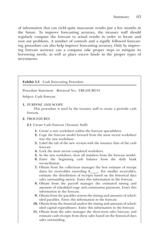 Summary 63
of information that can yield quite inaccurate results just a few months in
the future. To improve forecasting accuracy, the treasury staff should
regularly compare the forecast to actual results in order to locate and
root out problems. A number of controls and a rigidly followed forecast-
ing procedure can also help improve forecasting accuracy. Only by improv-
ing forecast accuracy can a company take proper steps to mitigate its
borrowing needs, as well as place excess funds in the proper types of
investments.
Exhibit 3.3 Cash Forecasting Procedure
Procedure Statement Retrieval No.: TREASURY-01
Subject: Cash Forecast
1. PURPOSE AND SCOPE
This procedure is used by the treasury staff to create a periodic cash
forecast.
2. PROCEDURES
2.1 Create Cash Forecast (Treasury Staff)
1. Create a new worksheet within the forecast spreadsheet.
2. Copy the forecast model forward from the most recent worksheet
into the new worksheet.
3. Label the tab of the new version with the issuance date of the cash
forecast.
4. Lock the most recent completed worksheet.
5. In the new worksheet, clear all numbers from the forecast model.
6. Enter the beginning cash balance from the daily bank
reconciliation.
7. Obtain from the collections manager the best estimate of receipt
dates for receivables exceeding $_____. For smaller receivables,
estimate the distribution of receipts based on the historical days
sales outstanding metric. Enter this information in the forecast.
8. Obtain from the payroll manager the estimated timing and
amounts of scheduled wage and commission payments. Enter this
information in the forecast.
9. Obtain from the payables system the timing and amounts of sched-
uled payables. Enter this information in the forecast.
10. Obtain from the financial analyst the timing and amounts of sched-
uled capital expenditures. Enter this information in the forecast.
11. Obtain from the sales manager the short-term sales forecast, and
estimate cash receipts from these sales based on the historical days
sales outstanding.
 