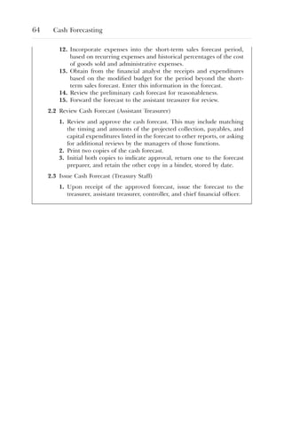 64 Cash Forecasting
12. Incorporate expenses into the short-term sales forecast period,
based on recurring expenses and historical percentages of the cost
of goods sold and administrative expenses.
13. Obtain from the financial analyst the receipts and expenditures
based on the modified budget for the period beyond the short-
term sales forecast. Enter this information in the forecast.
14. Review the preliminary cash forecast for reasonableness.
15. Forward the forecast to the assistant treasurer for review.
2.2 Review Cash Forecast (Assistant Treasurer)
1. Review and approve the cash forecast. This may include matching
the timing and amounts of the projected collection, payables, and
capital expenditures listed in the forecast to other reports, or asking
for additional reviews by the managers of those functions.
2. Print two copies of the cash forecast.
3. Initial both copies to indicate approval, return one to the forecast
preparer, and retain the other copy in a binder, stored by date.
2.3 Issue Cash Forecast (Treasury Staff)
1. Upon receipt of the approved forecast, issue the forecast to the
treasurer, assistant treasurer, controller, and chief financial officer.
 