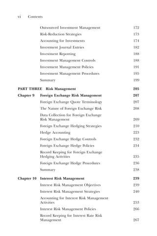 vi Contents
Outsourced Investment Management 172
Risk-Reduction Strategies 173
Accounting for Investments 174
Investment Journal Entries 182
Investment Reporting 188
Investment Management Controls 188
Investment Management Policies 191
Investment Management Procedures 195
Summary 199
PART THREE Risk Management 205
Chapter 9 Foreign Exchange Risk Management 207
Foreign Exchange Quote Terminology 207
The Nature of Foreign Exchange Risk 208
Data Collection for Foreign Exchange
Risk Management 209
Foreign Exchange Hedging Strategies 210
Hedge Accounting 223
Foreign Exchange Hedge Controls 232
Foreign Exchange Hedge Policies 234
Record Keeping for Foreign Exchange
Hedging Activities 235
Foreign Exchange Hedge Procedures 236
Summary 238
Chapter 10 Interest Risk Management 239
Interest Risk Management Objectives 239
Interest Risk Management Strategies 240
Accounting for Interest Risk Management
Activities 253
Interest Risk Management Policies 266
Record Keeping for Interest Rate Risk
Management 267
 