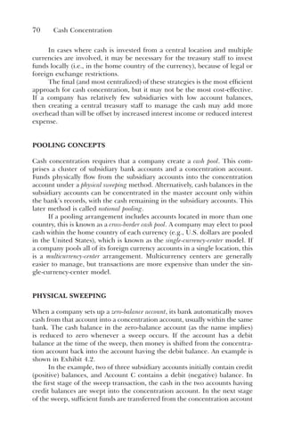 70 Cash Concentration
In cases where cash is invested from a central location and multiple
currencies are involved, it may be necessary for the treasury staff to invest
funds locally (i.e., in the home country of the currency), because of legal or
foreign exchange restrictions.
The final (and most centralized) of these strategies is the most efficient
approach for cash concentration, but it may not be the most cost-effective.
If a company has relatively few subsidiaries with low account balances,
then creating a central treasury staff to manage the cash may add more
overhead than will be offset by increased interest income or reduced interest
expense.
POOLING CONCEPTS
Cash concentration requires that a company create a cash pool. This com-
prises a cluster of subsidiary bank accounts and a concentration account.
Funds physically flow from the subsidiary accounts into the concentration
account under a physical sweeping method. Alternatively, cash balances in the
subsidiary accounts can be concentrated in the master account only within
the bank’s records, with the cash remaining in the subsidiary accounts. This
later method is called notional pooling.
If a pooling arrangement includes accounts located in more than one
country, this is known as a cross-border cash pool. A company may elect to pool
cash within the home country of each currency (e.g., U.S. dollars are pooled
in the United States), which is known as the single-currency-center model. If
a company pools all of its foreign currency accounts in a single location, this
is a multicurrency-center arrangement. Multicurrency centers are generally
easier to manage, but transactions are more expensive than under the sin-
gle-currency-center model.
PHYSICAL SWEEPING
When a company sets up a zero-balance account, its bank automatically moves
cash from that account into a concentration account, usually within the same
bank. The cash balance in the zero-balance account (as the name implies)
is reduced to zero whenever a sweep occurs. If the account has a debit
balance at the time of the sweep, then money is shifted from the concentra-
tion account back into the account having the debit balance. An example is
shown in Exhibit 4.2.
In the example, two of three subsidiary accounts initially contain credit
(positive) balances, and Account C contains a debit (negative) balance. In
the first stage of the sweep transaction, the cash in the two accounts having
credit balances are swept into the concentration account. In the next stage
of the sweep, sufficient funds are transferred from the concentration account
 