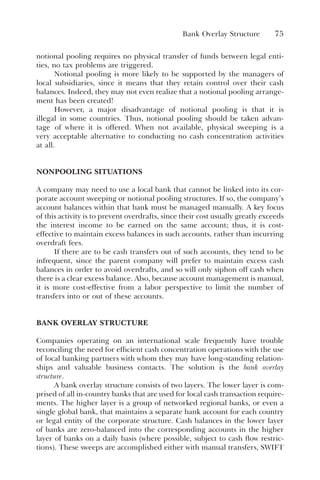 Bank Overlay Structure 75
notional pooling requires no physical transfer of funds between legal enti-
ties, no tax problems are triggered.
Notional pooling is more likely to be supported by the managers of
local subsidiaries, since it means that they retain control over their cash
balances. Indeed, they may not even realize that a notional pooling arrange-
ment has been created!
However, a major disadvantage of notional pooling is that it is
illegal in some countries. Thus, notional pooling should be taken advan-
tage of where it is offered. When not available, physical sweeping is a
very acceptable alternative to conducting no cash concentration activities
at all.
NONPOOLING SITUATIONS
A company may need to use a local bank that cannot be linked into its cor-
porate account sweeping or notional pooling structures. If so, the company’s
account balances within that bank must be managed manually. A key focus
of this activity is to prevent overdrafts, since their cost usually greatly exceeds
the interest income to be earned on the same account; thus, it is cost-
effective to maintain excess balances in such accounts, rather than incurring
overdraft fees.
If there are to be cash transfers out of such accounts, they tend to be
infrequent, since the parent company will prefer to maintain excess cash
balances in order to avoid overdrafts, and so will only siphon off cash when
there is a clear excess balance. Also, because account management is manual,
it is more cost-effective from a labor perspective to limit the number of
transfers into or out of these accounts.
BANK OVERLAY STRUCTURE
Companies operating on an international scale frequently have trouble
reconciling the need for efficient cash concentration operations with the use
of local banking partners with whom they may have long-standing relation-
ships and valuable business contacts. The solution is the bank overlay
structure.
A bank overlay structure consists of two layers. The lower layer is com-
prised of all in-country banks that are used for local cash transaction require-
ments. The higher layer is a group of networked regional banks, or even a
single global bank, that maintains a separate bank account for each country
or legal entity of the corporate structure. Cash balances in the lower layer
of banks are zero-balanced into the corresponding accounts in the higher
layer of banks on a daily basis (where possible, subject to cash flow restric-
tions). These sweeps are accomplished either with manual transfers, SWIFT
 