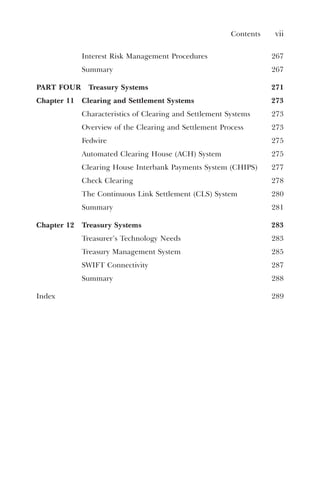 Contents vii
Interest Risk Management Procedures 267
Summary 267
PART FOUR Treasury Systems 271
Chapter 11 Clearing and Settlement Systems 273
Characteristics of Clearing and Settlement Systems 273
Overview of the Clearing and Settlement Process 273
Fedwire 275
Automated Clearing House (ACH) System 275
Clearing House Interbank Payments System (CHIPS) 277
Check Clearing 278
The Continuous Link Settlement (CLS) System 280
Summary 281
Chapter 12 Treasury Systems 283
Treasurer’s Technology Needs 283
Treasury Management System 285
SWIFT Connectivity 287
Summary 288
Index 289
 