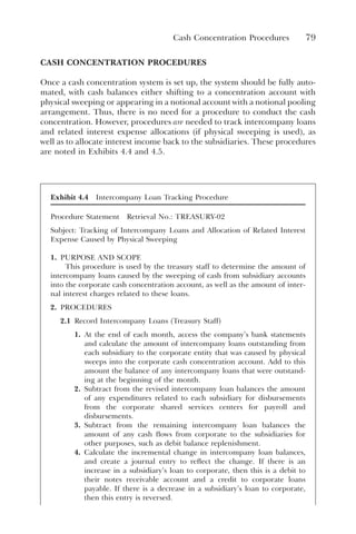Cash Concentration Procedures 79
CASH CONCENTRATION PROCEDURES
Once a cash concentration system is set up, the system should be fully auto-
mated, with cash balances either shifting to a concentration account with
physical sweeping or appearing in a notional account with a notional pooling
arrangement. Thus, there is no need for a procedure to conduct the cash
concentration. However, procedures are needed to track intercompany loans
and related interest expense allocations (if physical sweeping is used), as
well as to allocate interest income back to the subsidiaries. These procedures
are noted in Exhibits 4.4 and 4.5.
Exhibit 4.4 Intercompany Loan Tracking Procedure
Procedure Statement Retrieval No.: TREASURY-02
Subject: Tracking of Intercompany Loans and Allocation of Related Interest
Expense Caused by Physical Sweeping
1. PURPOSE AND SCOPE
This procedure is used by the treasury staff to determine the amount of
intercompany loans caused by the sweeping of cash from subsidiary accounts
into the corporate cash concentration account, as well as the amount of inter-
nal interest charges related to these loans.
2. PROCEDURES
2.1 Record Intercompany Loans (Treasury Staff)
1. At the end of each month, access the company’s bank statements
and calculate the amount of intercompany loans outstanding from
each subsidiary to the corporate entity that was caused by physical
sweeps into the corporate cash concentration account. Add to this
amount the balance of any intercompany loans that were outstand-
ing at the beginning of the month.
2. Subtract from the revised intercompany loan balances the amount
of any expenditures related to each subsidiary for disbursements
from the corporate shared services centers for payroll and
disbursements.
3. Subtract from the remaining intercompany loan balances the
amount of any cash flows from corporate to the subsidiaries for
other purposes, such as debit balance replenishment.
4. Calculate the incremental change in intercompany loan balances,
and create a journal entry to reflect the change. If there is an
increase in a subsidiary’s loan to corporate, then this is a debit to
their notes receivable account and a credit to corporate loans
payable. If there is a decrease in a subsidiary’s loan to corporate,
then this entry is reversed.
 