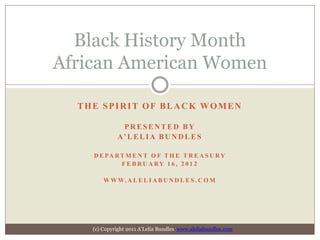 Black History Month
African American Women

  THE SPIRIT OF BLACK WOMEN

              PRESENTED BY
             A’ L E L I A B U N D L E S

    D E PA R T M E N T O F T H E T R E A S U R Y
             FEBRUARY 1 6 , 2 0 1 2

        W W W. A L E L I A B U N D L E S . C O M




    (c) Copyright 2011 A’Lelia Bundles www.aleliabundles.com
 