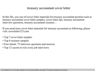 treasury accountant cover letter 
In this file, you can ref cover letter materials for treasury accountant position such as 
treasury accountant cover letter samples, cover letter tips, treasury accountant 
interview questions, treasury accountant resumes… 
If you need more cover letter materials for treasury accountant as following, please 
visit: coverletter123.com 
• Top 7 cover letter samples 
• Top 8 resumes samples 
• Free ebook: 75 interview questions and answers 
• Top 12 secrets to win every job interviews 
Top materials: top 7 cover letter samples, top 8 Interview resumes samples, questions free and ebook: answers 75 – interview free download/ questions pdf and and answers 
ppt file 
 