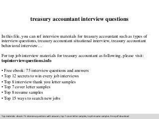treasury accountant interview questions 
In this file, you can ref interview materials for treasury accountant such as types of 
interview questions, treasury accountant situational interview, treasury accountant 
behavioral interview… 
For top job interview materials for treasury accountant as following, please visit: 
topinterviewquestions.info 
• Free ebook: 75 interview questions and answers 
• Top 12 secrets to win every job interviews 
• Top 8 interview thank you letter samples 
• Top 7 cover letter samples 
• Top 8 resume samples 
• Top 15 ways to search new jobs 
Top materials: ebook: 75 interview questions with answers, top 7 cover letter samples, top 8 resume samples. Free pdf download 
 