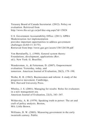 Treasury Board of Canada Secretariat. (2012). Policy on
evaluation. Retrieved from
http://www.tbs-sct.gc.ca/pol/doc-eng.aspx?id=15024
U.S. Government Accountability Office. (2011). GPRA
Modernization Act implementation
provides important opportunities to address government
challenges (GAO-11–617T).
Retrieved from http://www.gao.gov/assets/130/126150.pdf
Von Bertalanffy, L. (1968). General system theory:
Foundations, development, applications (Rev.
ed.). New York: G. Braziller.
Wandersman, A., & Fetterman, D. (2007). Empowerment
evaluation: Yesterday, today, and
tomorrow. American Journal of Evaluation, 28(2), 179–198.
Weibe, R. H. (1962). Businessmen and reform: A study of the
progressive movement. Cambridge,
MA: Harvard University Press.
Wholey, J. S. (2001). Managing for results: Roles for evaluators
in a new management era.
American Journal of Evaluation, 22(3), 343–347.
Wildavsky, A. B. (1979). Speaking truth to power: The art and
craft of policy analysis. Boston,
MA: Little Brown.
Williams, D. W. (2003). Measuring government in the early
twentieth century. Public
 