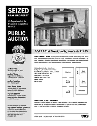 SEIZED
 REAL PROPERTY

 US Department of the
 Treasury in conjunction
 with ICE


 PUBLIC
 AUCTION
                                                    90-23 201st Street, Hollis, New York 11423
                                                   SINGLE FAMILY HOME Two story home with 3 bedrooms, 1 bath, kitchen, living room, dining
                                                   room, and private driveway. The home has a 734 ± sq. ft. basement that is partially finished with a rec
                                                   room. The home is located in an established neighborhood in the Hamlet of Hollis in the Burough of
                                                   Queens. It is convenient to area facilities including schools, shopping, and employment.



                                                   Utilities: Electricity, Gas, Water, Sewer
Auction Date:                                      Zoning: R3-2/General Residential District
Thursday, August 25, 2011                                                                                                                        Bed



                                                                                                                                      Bath
                                                   Parcel No: Burough 4, Block 10483, Lot 0023                 Kitchen
                                                                                                                                                Room
Auction Times:                                     2010 County Taxes: $2,665.28 ±
Registration at 11:00 a.m.                         Living Space: 1,337 ± sq. ft.
Auction starts at 12:00 noon                       Total Site Area: 2,300 ± sq. ft.
                                                   County: Queens
Auction Location:                                  Age: 90 years                                                Dining                           Bed
Held at property site                                                                                           Room                            Room

Open House Dates:
Sunday, August 14 and Tuesday,
August 23, 1:00 - 4:00 p.m.                                                                                     Living                       Bedroom
                                                                                                                Room
Deposit: $15,000
cashier’s check payable to URS
Cashier’s checks made payable to bidder’s
name CANNOT be accepted
                                                   DIRECTIONS TO SALE PROPERTY:
                                                   From I-495 E outside New York City take exit 27 N to merge onto I-295 S/Clearview Expy toward Grand
                                                   Central Pkwy. Exit on the left onto Hollis Ct Blvd and travel 0.8 mile. Turn Right onto 90th Avenue and
For more details visit our website at:
                                                   travel 0.6 mile. Turn Left onto 201st Street. Home will be on the left.
www.treas.gov/auctions/treasury/rp
and click on upcoming auctions
If all your questions are not answered using our
website, or you do not have internet access,
please call the Public Auction Line at
(703) 273-7373                                     Sale # 11-66-120 / Rob Doyle, NY Broker #478768                                             URS
 