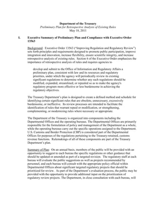 Department of the Treasury
               Preliminary Plan for Retrospective Analysis of Existing Rules
                                      May 18, 2011

I.   Executive Summary of Preliminary Plan and Compliance with Executive Order
     13563

     Background: Executive Order 13563 (“Improving Regulation and Regulatory Review”)
     sets forth principles and requirements designed to promote public participation, improve
     integration and innovation, increase flexibility, ensure scientific integrity, and increase
     retrospective analysis of existing rules. Section 6 of the Executive Order emphasizes the
     importance of retrospective analysis of rules and requires agencies to

         develop and submit to the Office of Information and Regulatory Affairs a
         preliminary plan, consistent with law and its resources and regulatory
         priorities, under which the agency will periodically review its existing
         significant regulations to determine whether any such regulations should be
         modified, expanded, streamlined, or repealed so as to make the agency's
         regulatory program more effective or less burdensome in achieving the
         regulatory objectives.

     The Treasury Department’s plan is designed to create a defined method and schedule for
     identifying certain significant rules that are obsolete, unnecessary, excessively
     burdensome, or ineffective. Its review processes are intended to facilitate the
     identification of rules that warrant repeal or modification, or strengthening,
     complementing, or modernizing rules where necessary or appropriate.

     The Department of the Treasury is organized into components including the
     Departmental Offices and the operating bureaus. The Departmental Offices are primarily
     responsible for the formulation of policy and management of the Department as a whole,
     while the operating bureaus carry out the specific operations assigned to the Department.
     U.S. Customs and Border Protection (CBP) is considered part of the Departmental
     Offices for purposes of the regulations pertaining to the Treasury-retained, customs
     revenue functions. Rulemakings of all of these components are part of the Treasury
     Department’s plan.

     Summary of Plan: On an annual basis, members of the public will be provided with an
     opportunity to suggest to each bureau the specific regulations or other guidance that
     should be updated or amended as part of a targeted revision. The regulatory staff at each
     bureau will evaluate the public suggestions as well as projects recommended by
     personnel, and each bureau will consult with the appropriate policy official within
     Departmental Offices about significant targeted regulatory projects that should be
     prioritized for review. As part of the Department’s evaluation process, the public may be
     provided with the opportunity to provide additional input on the prioritization of
     regulatory review projects. The Department, in close consultation with each bureau, will
 