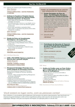 Terça-feira, 18 de maio de 2010

08h20 Abertura da conferência pelo Presidente de Mesa
      Edson Tamamaro
                                                                        PAINEL DE ExPERIêNCIAS NA GESTÃO
      Sócio e Consultor
      TATSUO CONSULTORIA – GESTÃO FINANCEIRA                             DAS OPERAçõES DE TESOURARIA
      E CONTÁBIL                                                       13h30 Gestão Estratégica do Fluxo de
                                                                              Caixa – As Informações Corretas e
08h30 Ambiente de Compliance/Controles Internos                               Antecipadas para Tomada de Decisão
       Como Fator de Sucesso para Eficiente Gestão                            O objetivo deste painel é apresentar experiências de
       e Controles Gerenciais em Tesouraria                                   empresas e conselhos de profissionais experientes
       • Qual o papel da Tesouraria dentro do planejamento                    sobre como avaliar o fluxo de caixa. Diante da
         estratégico da empresa                                               diversidade de abordagens e solucoes que podem
       • Controles gerenciais e internos e a sua relação com os               aplicadas, nosso objetivo é apresentar à você os
         riscos e como manter e tornar mais eficiente a gestão                erros mais comuns na formatação do fluxo de caixa
         da tesouraria                                                        e como reduzir as incertezas nas projeções de cash
       • Como estão suportadas as operações diárias                           flow em diferentes cenários.
       • Qual o papel e a importância das pessoas dentro deste                Sergio Ricardo Góes
         ambiente de compliance                                               Diretor de Operações
       Edson Tamamaro                                                         AME/DATACARD
       Sócio e Consultor
       TATSUO CONSULTORIA – GESTÃO FINANCEIRA                          14h20 Alexandre Scotti
       E CONTÁBIL                                                            Supervisor Financeiro
                                                                             LSM BRASIL
09h20 Gestão do Caixa em Investimentos
       Estratégicos e de Longo Prazo
       • Avaliação da Necessidade de Caixa do Projeto
       • Como Avaliar as Disponibilidades Interna x Externa
         de Recursos                                                   15h10 Centralização das Operações de Tesouraria
       • A Estrutura de Capital da Empresa                                    em um Centro de Serviços Compartilhados –
       • Investimentos de Private Equity: o Caixa de Longo                    Beneficios e Desafios deste Processo
         Prazo na Visão do Investidor                                         Fernando Coletta
       Eduardo Grytz                                                          CEO
       CFA, Sócio                                                             MOBILE ADvANCED CARE INC.




                                                                                                                                         ic ia
                                                                                                                                     Pr eriê as
       PERFORMA INvESTIMENTOS




                                                                                                                                       ÁT nc
                                                                                                                                        P u
                                                                                                                                      eX d
                                                                       16h00 Coffee Break & Networking
10h10 Coffe Break & Networking
                                                                       16h10 Ademir dos Santos
10h30 ICMS e PIS/COFINS: Hipóteses prejudiciais ao                           Treasurer and Shared Services Business Director
       fluxo de caixa e possíveis soluções                                   Latin America
       Adolpho Bergamini                                                     PHILIPS DO BRASIL
       Advogado Tributarista
       MARTINS, CHAMON E FRANCO
       ADvOGADOS E CONSULTORES                                       13h00 Almoço

11h30 Planejamento Estratégico Financeiro com a                      17h00 Análise de Crédito como um Fator Crítico
       Gestão Integrada de Informações Financeiras                          para as Operações de Tesouraria e Evitar
       O uso de ferramentas de Corporate Performance                        Riscos de Inadimplência
       Management e a Gestão de Tesouraria, abordando                       • Como estruturar uma estrutura de Crédito e
       os pontos:
                                                                              Cobrança eficiente
       • S & O P – Sales and Operating Planning (Planejamento
                                                                            • Quais indicadores utilizar para análise de crédito e
         de Vendas e Operações)
                                                                              controle da inadimplência
       • Orçamento Plurianual
                                                                            • Política de Crédito
       • Gestão de Controle Orçamentário
                                                                            • Critérios para Cobrança
       • Gestão Financeira de Investimentos de Capital
       • Aplicação prática com a apresentação de um estudo de               Marcelo Simonato, Gerente de Credito e Cobrança
         caso na CARBOCLORO S/A INDÚSTRIAS QUÍMICAS                         SINGER DO BRASIL
       Nivio Machado Rigos                                           18h00 Encerramento do Primeiro dia da Conferência
       Celula de Desenvolvimento Empresarial
       CARBOCLORO S/A INDÚSTRIAS QUÍMICAS




Você estará no lugar certo, com as pessoas certas!
Esta conferência é uma excelente oportunidade para você aumentar sua rede de relacionamentos, fazer benchmark com
empresas de grande destaque e ainda conhecer experiências práticas sobre assuntos de interesse para você e sua
organização. Participe e leve para sua empresa informações com aplicação prática e e de alto nível.




                 INFORMAçõES E INSCRIçõES: Telefone (11) 3017.6888 • E-ma
 