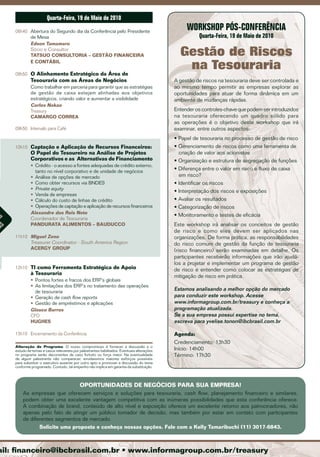 Quarta-feira, 19 de maio de 2010
     08h40 Abertura do Segundo dia da Conferência pelo Presidente
                                                                                                  WorKsHoP Pós-conferência
           de Mesa                                                                                     Quarta-feira, 19 de maio de 2010
           Edson Tamamaro
           Sócio e Consultor
           TATSUO CONSULTORIA – GESTÃO FINANCEIRA                                              Gestão de Riscos
           E CONTÁBIL

     08h50 O Alinhamento Estratégico da Área de
                                                                                                na Tesouraria
              Tesouraria com as Áreas de Negócios                                            A gestão de riscos na tesouraria deve ser controlada e
              Como trabalhar em parceria para garantir que as estratégias                    ao mesmo tempo permitir as empresas explorar as
              de gestão de caixa estejam alinhadas aos objetivos                             oportunidades para atuar de forma dinâmica em um
              estratégicos, criando valor e aumentar a visibilidade                          ambiente de mudanças rápidas.
              Carlos Nakao
              Treasury                                                                       Entender os controles-chave que podem ser introduzidos
              CAMARGO CORREA                                                                 na tesouraria oferecendo um quadro sólido para
                                                                                             as operações é o objetivo deste workshop que irá
     09h50 Intervalo para Café                                                               examinar, entre outros aspectos:
                                                                                             • Papel de tesouraria no processo de gestão de risco
     10h10 Captação e Aplicação de Recursos Financeiros:                                     • Gerenciamento de riscos como uma ferramenta de
              O Papel do Tesoureiro na Análise de Projetos                                     criação de valor aos acionistas
              Corporativos e as Alternativas de Financiamento                                • Organização e estrutura de segregação de funções
              • Crédito - o acesso a fontes adequadas de crédito externo,
                tanto no nível corporativo e de unidade de negócios
                                                                                             • Diferença entre o valor em risco e fluxo de caixa
              • Análise de opções de mercado                                                   em risco?
              • Como obter recursos via BNDES                                                • Identificar os riscos
              • Private equity
                                                                                             • Interpretação dos riscos e exposições
              • Venda de empresas
              • Cálculo do custo de linhas de crédito                                        • Avaliar os resultados
              • Operações de captação e aplicação de recursos financeiros                    • Categorização de riscos
              Alexandre dos Reis Neto                                                        • Monitoramento e testes de eficácia
              Coordenador de Tesouraria
as




              PANDURATA ALIMENTOS – BAUDUCCO                                                 Este workshop irá analisar os conceitos de gestão
s
ca




                                                                                             de risco e como eles devem ser aplicados nas
     11h10 Miguel Zeno                                                                       organizações. De forma prática, as responsabilidades
           Treasurer Coordinator - South America Region                                      do risco comum de gestão da função de tesouraria
           ACERGY GROUP                                                                      (risco financeiro) serão examinadas em detalhe. Os
                                                                                             participantes receberão informações que irão ajudá-
                                                                                             los a projetar e implementar um programa de gestão
     12h10 TI como Ferramenta Estratégica de Apoio                                           de risco e entender como colocar as estratégias de
              à Tesouraria
                                                                                             mitigação de risco em prática.
              • Pontos fortes e fracos dos ERP´s globais
              • As limitações dos ERP´s no tratamento das operações
                de tesouraria
                                                                                             Estamos analisando a melhor opção do mercado
              • Geração de cash flow reports                                                 para conduzir este workshop. Acesse
              • Gestão de empréstimos e aplicações                                           www.informagroup.com.br/treasury e conheça a
              Glauco Barros                                                                  programação atualizada.
              CFO                                                                            Se a sua empresa possui expertise no tema,
              HUGHES                                                                         escreva para yvelise.tonon@ibcbrasil.com.br

     13h10 Encerramento da Conferência                                                       Agenda:
                                                                                             Credenciamento: 13h30
     Alteração de Programa: O nosso compromisso é fornecer a discussão e o
     estudo de temas e casos relevantes por palestrantes habilitados. Eventuais alterações   Início: 14h00
     no programa serão decorrentes de caso fortuito ou força maior. Na eventualidade         Término: 17h30
     de algum palestrante não comparecer, envidaremos maiores esforços possíveis
     para substituir o executivo ausente por outro apto a promover a discussão do tema
     conforme programado. Contudo, tal empenho não implica em garantia da substituição.



                                            OPORTUNIDADES DE NEGóCIOS PARA SUA EMPRESA!
         As empresas que oferecem serviços e soluções para tesouraria, cash flow, planejamento financeiro e similares,
         podem obter uma excelente vantagem competitiva com as inúmeras possibilidades que esta conferência oferece.
         A combinação de brand, conteúdo de alto nível e exposição oferece um excelente retorno aos patrocinadores, não
         apenas pelo fato de atingir um público tomador de decisão, mas também por estar em contato com participantes
         de diferentes segmentos de mercado.
                Solicite uma proposta e conheça nossas opções. Fale com a kelly Tamaribuchi (11) 3017-6843.



 ail: financeiro@ibcbrasil.com.br • www.informagroup.com.br/treasury
 