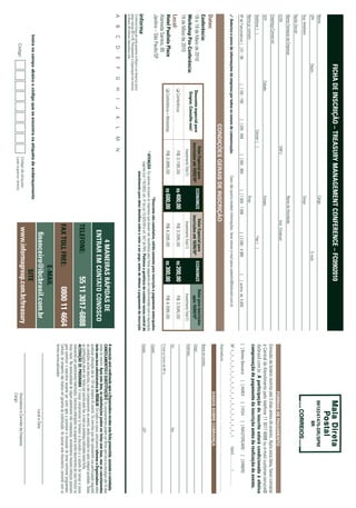 ficha de inscriÇÃo – TreasUry manaGemenT conference – fc0902010
Nome:                                                                                                                                     Cargo:                                                                                                                                                9912247475-dr/sPM
CPF:                                    Depto.:                                                                                                                                       E-mail:                                                                                                           iir
Sup. Imediato:                                                                                                                            Cargo:
Razão Social:
Nome Fantasia da Empresa:                                                                                                                 Ramo de Atividade:
CCM:                                                                                               CNPJ:                                                     Insc. Estadual:
                                                                                                                                                                                                                                                                                       ForMas de PagaMenTo
Endereço Comercial:
                                                                                                                                                                                                                                        Emissão de boleto restrita até 3 dias antes do evento. Após esta data, favor contatar
CEP:                                                   Cidade:                                                                            Estado:                                                                                       a Central de Atendimento pelo telefone 11 3017 6888 ou e-mail customer.service@
Telefone: ( )                                                                            Celular: ( )                                                                    Fax: ( )                                                       ibcbrasil.com.br. a participação do inscrito estará condicionada à efetiva
                                                                                                                                                                                                                                        comprovação de pagamento da inscrição antes da realização do evento.
Nome p/ contato:                                                                                                                          Área:
Nº de Funcionários: [ ] 01 - 99                          [ ] 100 - 199           [ ] 200 - 499              [ ] 500 - 999             [ ] 1.000 - 1.999              [ ] 2.000 - 4.999            [    ] acima de 5.000                 [ ] Boleto Bancário                 [ ] AMEX             [ ] VISA           [ ] MASTERCARD                    [ ] DINERS
3 autorizo o envio de informações da empresa por todos os canais de comunicação.                                             Caso não queira receber informações, favor enviar e-mail para cadastro@ibcbrasil.com.br                    Nº x _ x _ x _ x _ x _ x _ x _ x _ x _ x _ x _ x _ x _ x _ x _ x _ x                                  Valid.:............. / ...............
                                                                                                                                                                                                                                        Assinatura: ........................................................................................................................................
                                                                                   condições gerais de inscrição
                                                                                                                                                                                                                                                                                       dados sobre cobrança
datas:
conferência:                                                                                                                                                                                                                            Nome do contato:
                                                                                                   Valor especial para               economize              Valor especial para             economize       Valor para inscrições
18 e 19 de Maio de 2010                                       desconto especial para             inscrições até 19/03/10*                                 inscrições até 16/04/10*                             após 16/04/10*           Cargo:
Workshop pós-conferência:                                      Grupos. consulte-nos!                                                                                                                                                    Endereço:
                                                                                                        Investimento Total (1)                               Investimento Total (1)                           Investimento Total (1)
19 de Maio de 2010
                                                             q Conferência                               R$ 3.195,00                 r$ 400,00                 R$ 3.395,00                  r$ 200,00           R$ 3.595,00
local:                                                                                                                                                                                                                                  Tel.:                                                                              Fax:
hotel paulista plaza                                         q Conferência + Workshop                    R$ 3.995,00                 r$ 600,00                 R$ 4.295,00                  r$ 300,00           R$ 4.595,00
                                                                                                                                                                                                                                        E-mail p/ envio de NF-e:
Alameda Santos, 85
Jardins – São Paulo/SP                                                                                                                    *desconto não cumulativo, válido somente para inscrição e pagamento antecipados.              Cidade:
                                                                                                         (1)
                                                                                                             aTenÇÃo: Os valores incluem os impostos que devem ser recolhidos pela fonte pagadora em conformidade com a legislação
                                                                                                                 vigente (Lei 116/2003, art. 5º da Lei 10.925/04 e art. 647 do RIR). pedimos a gentileza de contatar nossa central de   Estado:                                                                            CEP:
                                                                                                                        atendimento para obter detalhes sobre o valor a ser pago, antes de efetuar o pagamento da inscrição.
O Informa Group plc está presente no Brasil e na America Latina
pelas marcas IBC e IIR. Planejamento e Organização dos eventos
no Brasil: IIR Informa Seminários Ltda.
A       B        C        D       E        F       G        H     I      J   K       L       M          N
                                                                                                                                                                                                                                        a inscrição será confirmada após a organizadora receber esta ficha preenchida, assinada e carimbada.
                                                                                                                                                                      4 maneiras rápidas de                                             cancelamenTos e sUBsTiTUiÇÕes: Os cancelamentos podem ser feitos sem ônus ou encargos até 10 dias
                                                                                                                                                                                                                                        antes do evento. após esta data, as substituições podem ser feitas sem ônus, mas os cancelamentos
                                                                                                                                                                   enTrar em conTaTo conosco                                            terão uma taxa administrativa de r$500,00. Em todos os casos, solicitamos informar a organizadora sobre
                                                                                                                                                                                                                                        qualquer alteração até às 12h da véspera do evento. Os inscritos que não cancelarem sua participação segundo
                                                                                                                                                                                                                                        as condições acima descritas, e não comparecerem ao evento, serão cobrados no valor integral acordado. Todas
                                                                                                                                                               Telefone:                              55 11 3017-6888                   as notificações devem ser feitas por escrito pelo fax, e-mail ou endereço indicados nesta ficha.
                                                                                                                                                                                                                                        alTeraÇÃo de proGrama: O nosso compromisso é fornecer a discussão e o estudo de temas e casos
                                                                                                                                                                                                                                        relevantes por palestrantes habilitados. Eventuais alterações no programa serão decorrentes de caso fortuito ou
                                                                                                                                                                                                                                        força maior. Na eventualidade de algum palestrante não comparecer, envidaremos maiores esforços possíveis
                                                                                                                                                                                                                                        para substituir o executivo ausente por outro apto a promover a discussão do tema conforme programado.
                                                                                                                                                               fax Toll free:                             0800 11 4664                  Contudo, tal empenho não implica em garantia da substituição. Ao assinar este documento, concordo com os
                                                                                                                                                                                                                                        termos acima pactuados.
                                                                                                                                                                                                e-mail
                                                                                                                                                                     financeiro@ibcbrasil.com.br                                                                                                        Local e Data
                insira no campo abaixo o código que se encontra na etiqueta de endereçamento
                                                                                                                                                                                                 siTe
                       Código
                                                                                                              Código da etiqueta                                 www.informagroup.com.br/treasury                                                                                       Assinatura e Carimbo da Empresa
                                                                                                              Lado superior direito
                                                                                                                                                                                                                                                                                        Cargo:
 