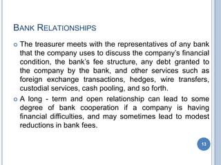 BANK RELATIONSHIPS
13
 The treasurer meets with the representatives of any bank
that the company uses to discuss the company’s financial
condition, the bank’s fee structure, any debt granted to
the company by the bank, and other services such as
foreign exchange transactions, hedges, wire transfers,
custodial services, cash pooling, and so forth.
 A long - term and open relationship can lead to some
degree of bank cooperation if a company is having
financial difficulties, and may sometimes lead to modest
reductions in bank fees.
 