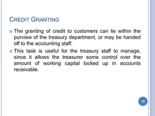 CREDIT GRANTING
 The granting of credit to customers can lie within the
purview of the treasury department, or may be handed
off to the accounting staff.
 This task is useful for the treasury staff to manage,
since it allows the treasurer some control over the
amount of working capital locked up in accounts
receivable.
15
 