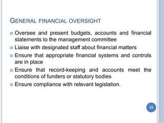 GENERAL FINANCIAL OVERSIGHT
33
 Oversee and present budgets, accounts and financial
statements to the management committee
 Liaise with designated staff about financial matters
 Ensure that appropriate financial systems and controls
are in place
 Ensure that record-keeping and accounts
conditions of funders or statutory bodies
 Ensure compliance with relevant legislation.
meet the
 