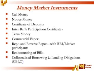 TTrreeaassuurryy 
DDiivviissiioonn 
Money Market Instruments 
 Call Money 
 Notice Money 
 Certificate of Deposits 
 Inter Bank Participation Certificates 
 Term Money 
 Commercial Papers 
 Repo and Reverse Repos –with RBI/Market 
participants 
 Rediscounting of Bills 
 Collateralised Borrowing & Lending Obligations 
(CBLO) 
 