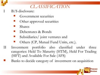 TTrreeaassuurryy 
DDiivviissiioonn 
CLASSIFICATION 
I B/S disclosure: 
 Government securities 
 Other approved securities 
 Shares 
 Debentures & Bonds 
 Subsidiaries/ joint ventures and 
 Others (CP, Mutual Fund Units, etc.). 
II Investment portfolio also classified under three 
categories: Held To Maturity (HTM), Held For Trading 
(HFT) and Available For Sale (AFS) 
 Banks to decide category of investment on acquisition 
 
