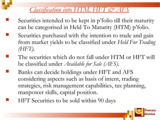 TTrreeaassuurryy 
DDiivviissiioonn 
Classification into HTM, HFT & AFS 
 Securities intended to be kept in p’folio till their maturity 
can be categorised in Held To Maturity (HTM) p’folio. 
 Securities purchased with the intention to trade and gain 
from market yields to be classified under Held For Trading 
(HFT). 
 The securities which do not fall under HTM or HFT will 
be classified under Available for Sale (AFS). 
 Banks can decide holdings under HFT and AFS 
considering aspects such as basis of intent, trading 
strategies, risk management capabilities, tax planning, 
manpower skills, capital position. 
 HFT Securities to be sold within 90 days 
 
