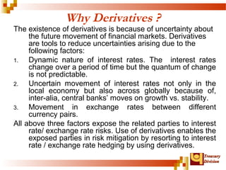 TTrreeaassuurryy 
DDiivviissiioonn 
Why Derivatives ? 
The existence of derivatives is because of uncertainty about 
the future movement of financial markets. Derivatives 
are tools to reduce uncertainties arising due to the 
following factors: 
1. Dynamic nature of interest rates. The interest rates 
change over a period of time but the quantum of change 
is not predictable. 
2. Uncertain movement of interest rates not only in the 
local economy but also across globally because of, 
inter-alia, central banks’ moves on growth vs. stability. 
3. Movement in exchange rates between different 
currency pairs. 
All above three factors expose the related parties to interest 
rate/ exchange rate risks. Use of derivatives enables the 
exposed parties in risk mitigation by resorting to interest 
rate / exchange rate hedging by using derivatives. 
 