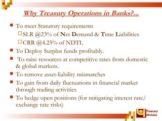 TTrreeaassuurryy 
DDiivviissiioonn 
Why Treasury Operations in Banks?... 
 To meet Statutory requirements 
SLR @23% of Net Demand & Time Liabilities 
CRR @4.25% of NDTL 
 To Deploy Surplus funds profitably. 
 To raise resources at competitive rates from domestic 
& global markets. 
 To remove asset-liability mismatches 
 To gain from daily fluctuations in financial market 
through trading activities 
 To hedge open positions (for mitigating interest rate/ 
exchange rate risks) 
 