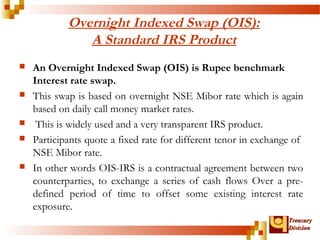 TTrreeaassuurryy 
DDiivviissiioonn 
Overnight Indexed Swap (OIS): 
A Standard IRS Product 
 An Overnight Indexed Swap (OIS) is Rupee benchmark 
Interest rate swap. 
 This swap is based on overnight NSE Mibor rate which is again 
based on daily call money market rates. 
 This is widely used and a very transparent IRS product. 
 Participants quote a fixed rate for different tenor in exchange of 
NSE Mibor rate. 
 In other words OIS-IRS is a contractual agreement between two 
counterparties, to exchange a series of cash flows Over a pre-defined 
period of time to offset some existing interest rate 
exposure. 
 