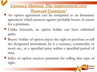 Currency Options: The improvement over 
TTrreeaassuurryy 
DDiivviissiioonn 
‘Forward Contracts’ 
 An option agreement can be compared to an Insurance 
agreement which protects against probable losses, in return 
for a premium. 
 Unlike forwards, an option holder can have unlimited 
gains. 
 Buyer/ holder of option enjoys the right to purchase or sell 
the designated instrument, be it a currency, commodity or 
stock etc., at a specified price within a specified period of 
time. 
 Seller of option receives premium for selling that type of 
right. 
 