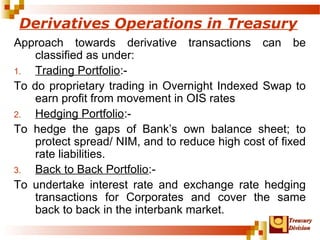 Derivatives Operations in Treasury 
Approach towards derivative transactions can be 
TTrreeaassuurryy 
DDiivviissiioonn 
classified as under: 
1. Trading Portfolio:- 
To do proprietary trading in Overnight Indexed Swap to 
earn profit from movement in OIS rates 
2. Hedging Portfolio:- 
To hedge the gaps of Bank’s own balance sheet; to 
protect spread/ NIM, and to reduce high cost of fixed 
rate liabilities. 
3. Back to Back Portfolio:- 
To undertake interest rate and exchange rate hedging 
transactions for Corporates and cover the same 
back to back in the interbank market. 
 