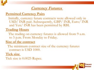 TTrreeaassuurryy 
DDiivviissiioonn 
Currency Futures 
Permitted Currency Pairs 
Initially, currency future contracts were allowed only in 
USD/ INR pair. Subsequently, GBP/ INR, Euro/ INR 
and Yen/ INR has been permitted by RBI. 
Trading Hours 
The trading on currency futures is allowed from 9 a.m. 
to 5 p.m. From Monday to Friday. 
Size of the contract 
The minimum contract size of the currency futures 
contract is USD 1000. 
Tick size 
Tick size is 0.0025 Rupee. 
 