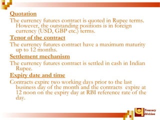 Quotation 
The currency futures contract is quoted in Rupee terms. 
However, the outstanding positions is in foreign 
currency (USD, GBP etc.) terms. 
Tenor of the contract 
The currency futures contract have a maximum maturity 
up to 12 months. 
Settlement mechanism 
The currency futures contract is settled in cash in Indian 
Rupee. 
Expiry date and time 
Contracts expire two working days prior to the last 
business day of the month and the contracts expire at 
12 noon on the expiry day at RBI reference rate of the 
day. 
TTrreeaassuurryy 
DDiivviissiioonn 
 