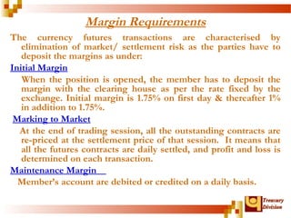 TTrreeaassuurryy 
DDiivviissiioonn 
Margin Requirements 
The currency futures transactions are characterised by 
elimination of market/ settlement risk as the parties have to 
deposit the margins as under: 
Initial Margin 
When the position is opened, the member has to deposit the 
margin with the clearing house as per the rate fixed by the 
exchange. Initial margin is 1.75% on first day & thereafter 1% 
in addition to 1.75%. 
Marking to Market 
At the end of trading session, all the outstanding contracts are 
re-priced at the settlement price of that session. It means that 
all the futures contracts are daily settled, and profit and loss is 
determined on each transaction. 
Maintenance Margin 
Member’s account are debited or credited on a daily basis. 
 