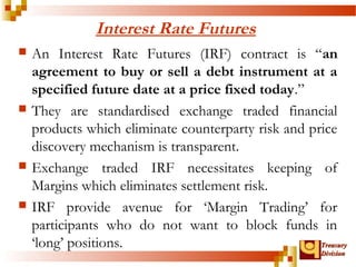 TTrreeaassuurryy 
DDiivviissiioonn 
Interest Rate Futures 
 An Interest Rate Futures (IRF) contract is “an 
agreement to buy or sell a debt instrument at a 
specified future date at a price fixed today.” 
 They are standardised exchange traded financial 
products which eliminate counterparty risk and price 
discovery mechanism is transparent. 
 Exchange traded IRF necessitates keeping of 
Margins which eliminates settlement risk. 
 IRF provide avenue for ‘Margin Trading’ for 
participants who do not want to block funds in 
‘long’ positions. 
 